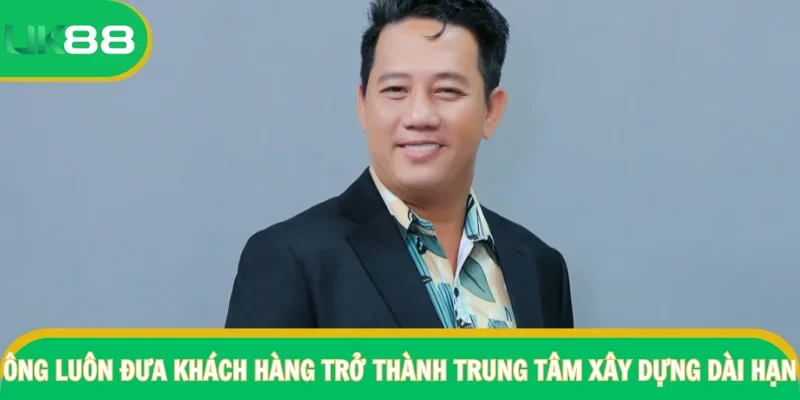 Ông luôn đưa khách hàng trở thành trung tâm xây dựng dài hạn